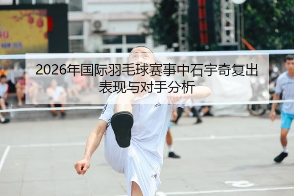 2026年国际羽毛球赛事中石宇奇复出表现与对手分析